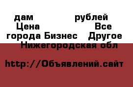 дам 30 000 000 рублей › Цена ­ 17 000 000 - Все города Бизнес » Другое   . Нижегородская обл.